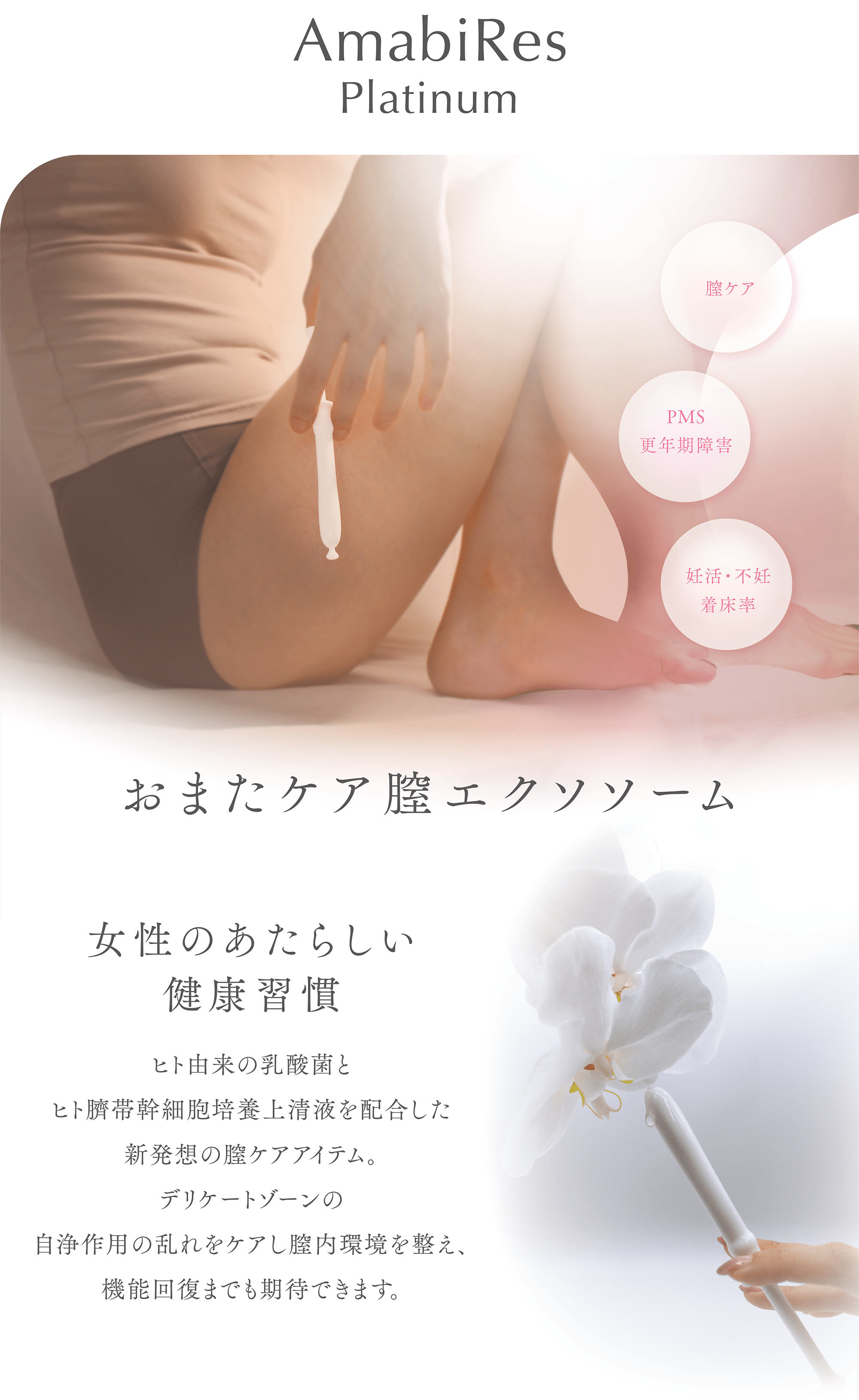 AmabiRes
Platinum
膣ケア
PMS
更年期障害
妊活・不妊
着床率
おまたケア膣エクソソソーム
女性のあたらしい健康習慣
ヒト由来の乳酸菌とヒト臍帯幹細胞上清液を配合した新発想の膣ケアアイテム。
デリケートゾーンの自浄作用の乱れをケアし膣内環境を整え、機能回復までも期待できます。