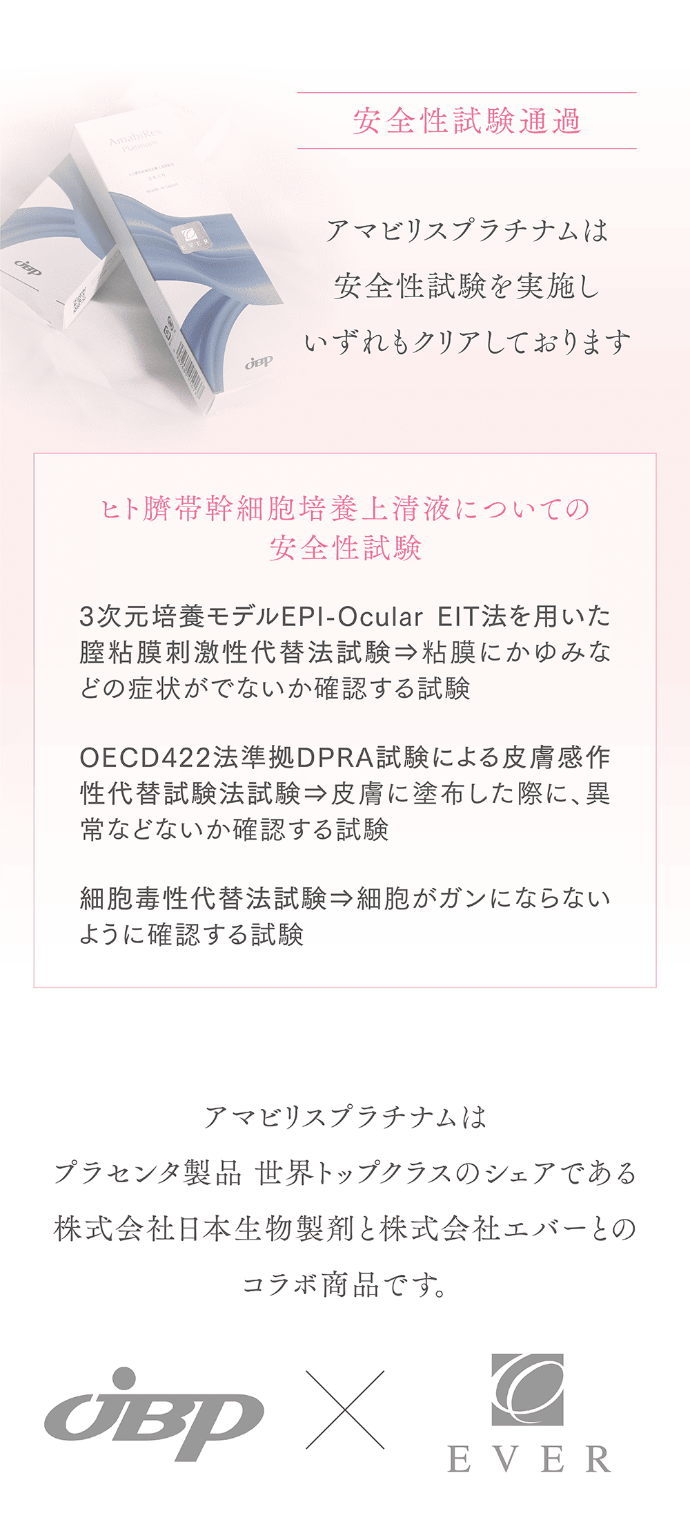 安全性試験通過
アマビリスプラチナムは医療機器登録の際に行う安全性試験を実施しいずれもクリアしております
ヒト臍帯幹細胞上清液についての安全性試験
3次元培養モデルEPI-OcularEIT法を用いた膣粘膜刺激性代替法試験
粘膜にかゆみなどの症状がでないか
確認する試験
OECD422法準拠DPRA試験による皮膚感作性代替試験法試験
皮膚に塗布した際に、異常などないか確認する試験
細胞毒性代替法試験
細胞がガンにならないように確認する試験
アマビリスプラチナムは医療用プラセンタ製剤 世界トップシェアの株式会社日本生物製剤と株式会社エバーとのコラボ商品です。