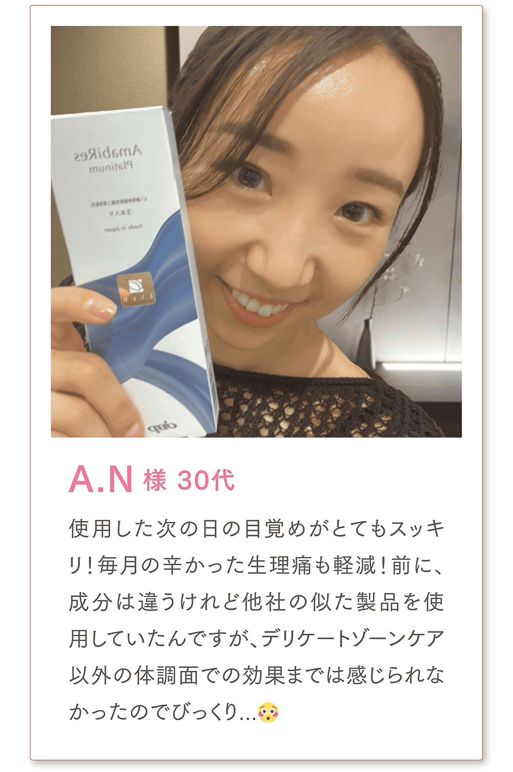 A.N様 30代
使用した次の日の目覚めがとてもスッキリ!
毎月の辛かった生理痛も軽減！前に、成分は違うけれど他社の似た製品を使用していたんですが、デリケートゾーンケア以外の体調面での効果までは感じられなかったのでびっくり...😳