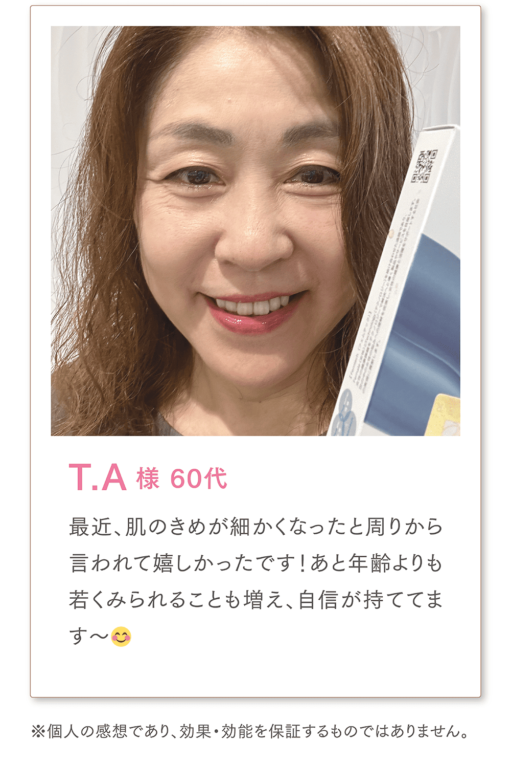T.A様 60代
最近、肌のきめが細かくなったと周りから言われて嬉しかったです！あと年齢よりも若くみられることも増え、自信が持ててます〜😊
また、同世代の泌尿器系で悩んでいた友人にも勧めたところ、すごく良かったみたいで今では私以上に愛用しているそう…笑