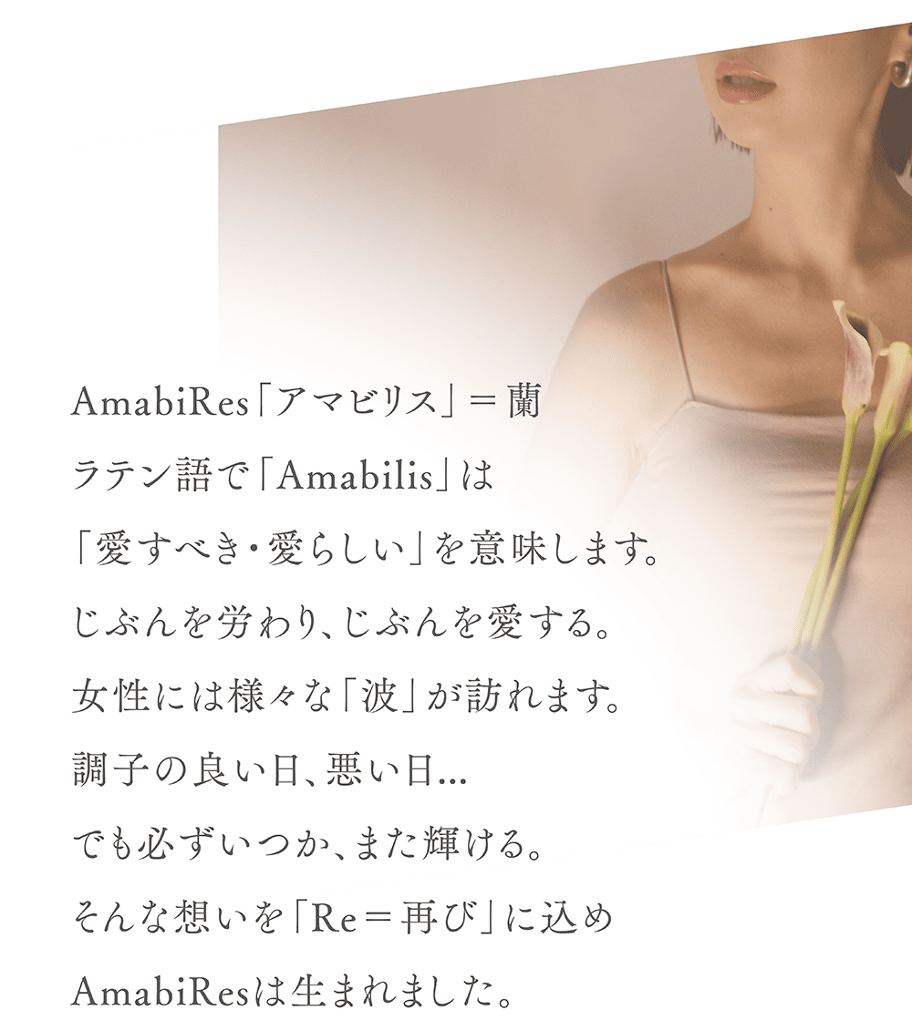 AmabiRes「アマビリス」＝蘭
ラテン語で「Amabilis」は
「愛すべき・愛らしい」を意味します。
じぶんを労わり、じぶんを愛する。
女性には様々な「波」が訪れます。
調子の良い日、悪い日…
でも必ずいつか、また輝ける。
そんな想いを「Re＝再び」に込め
AmabiResは生まれました。
