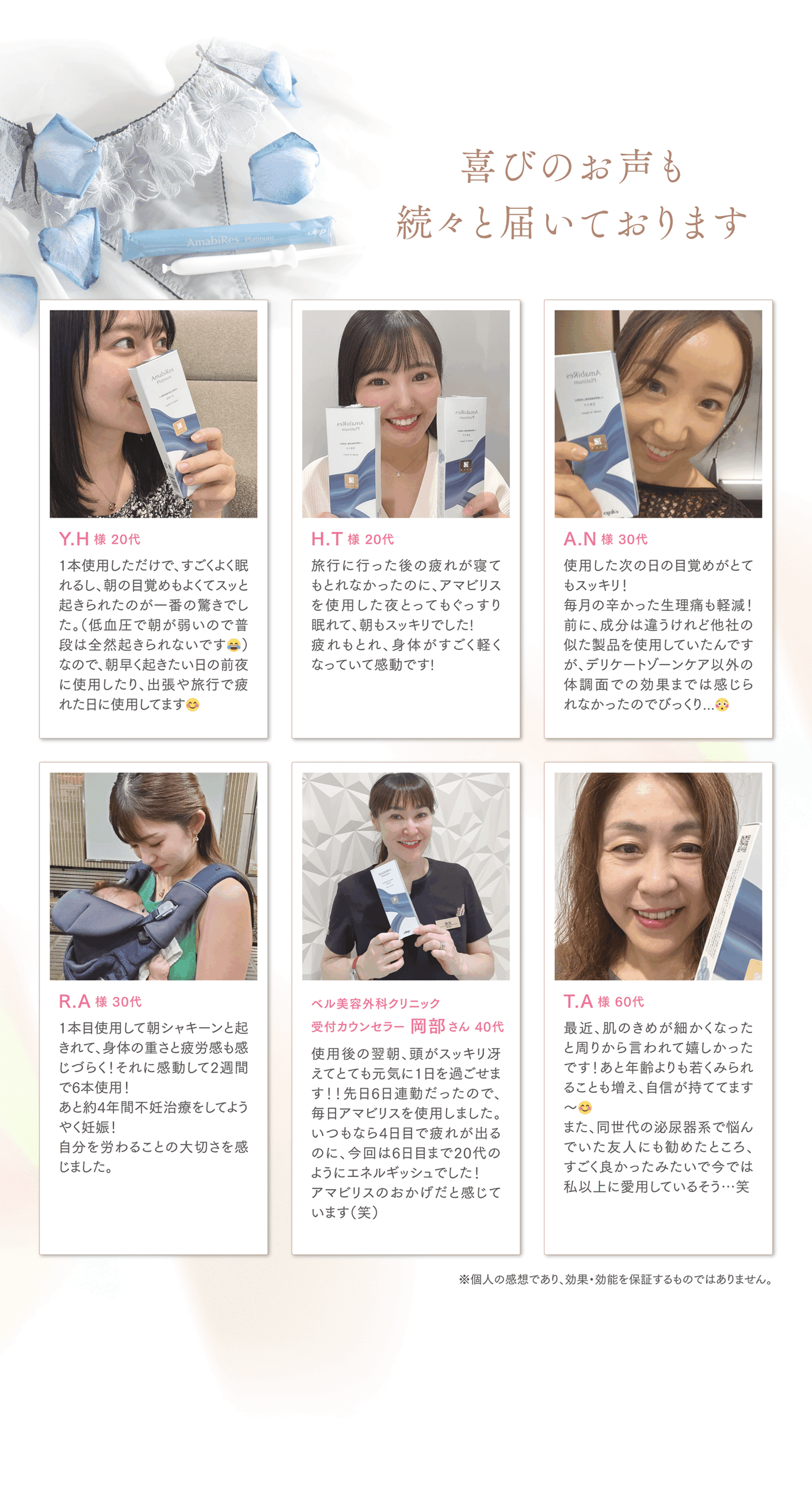 喜びのお声も続々と届いております
Y.H様 20代
1本使用しただけで、すごくよく眠れるし、朝の目覚めもよくてスッと起きられたのが一番の驚きでした。（低血圧で朝が弱いので普段は全然起きられないです😂）なので、朝早く起きたい日の前夜に使用したり、出張や旅行で疲れた日に使用してます😊

H.T様 20代
旅行に行った後の疲れが寝てもとれなかったのに、アマビリスを使用した夜とってもぐっすり 眠れて、朝もスッキリでした!疲れもとれ、身体がすごく軽くなっていて感動です!

A.N様 30代
使用した次の日の目覚めがとてもスッキリ!
毎月の辛かった生理痛も軽減！前に、成分は違うけれど他社の似た製品を使用していたんですが、デリケートゾーンケア以外の体調面での効果までは感じられなかったのでびっくり...😳

R.A様 30代
1本目使用して朝シャキーンと起きれて、身体の重さと疲労感も感じづらく! それに感動して2週間で6本使用!
あと実は私、ずっと約4年間不妊治療をしてようやく妊娠！自分を労ることの大切さを感じました。

ベル美容外科クリニック
受付カウンセラー 岡部さん 40代
使用後の翌朝、頭がスッキリ冴えてとても元気に1日を過ごせます！！先日6日連勤だったので、毎日アマビリスを使用しました。いつもなら4日目で疲れが出るのに、今回は6日目まで20代のようにエネルギッシュでした！アマビリスのおかげだと感じています（笑）

T.A様 60代
最近、肌のきめが細かくなったと周りから言われて嬉しかったです！あと年齢よりも若くみられることも増え、自信が持ててます〜😊
また、同世代の泌尿器系で悩んでいた友人にも勧めたところ、すごく良かったみたいで今では私以上に愛用しているそう…笑