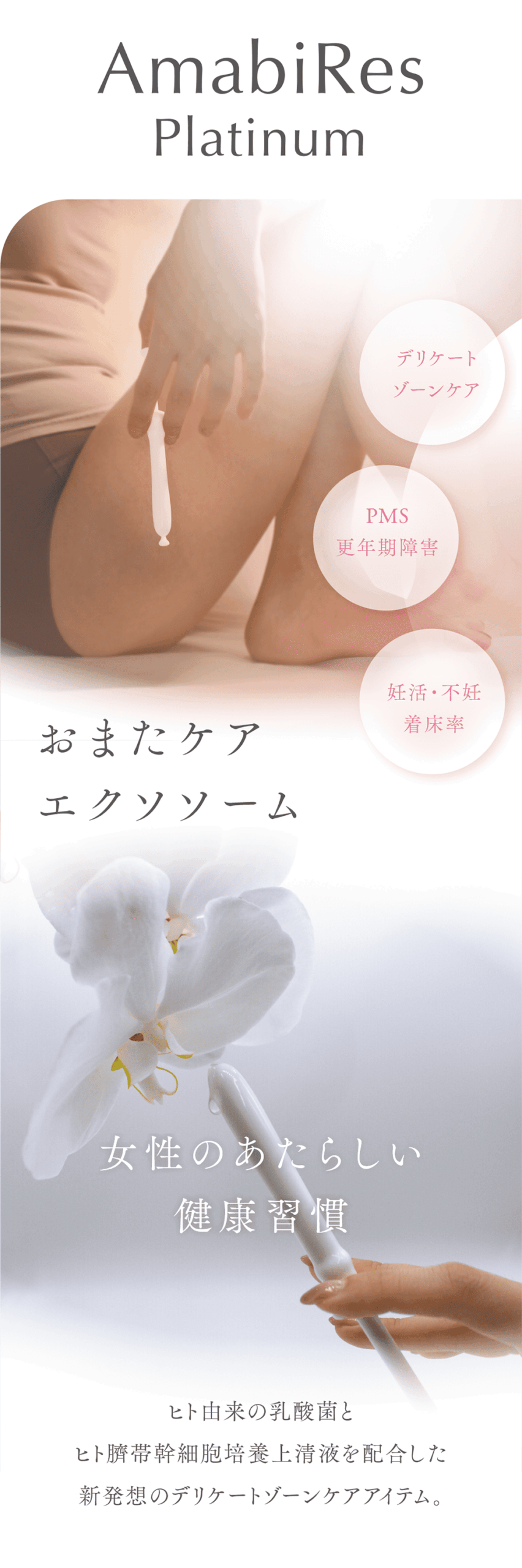 AmabiRes
Platinum
膣ケア
PMS
更年期障害
妊活・不妊
着床率
おまたケア膣エクソソソーム
女性のあたらしい健康習慣
ヒト由来の乳酸菌とヒト臍帯幹細胞上清液を配合した新発想の膣ケアアイテム。
デリケートゾーンの自浄作用の乱れをケアし膣内環境を整え、機能回復までも期待できます。