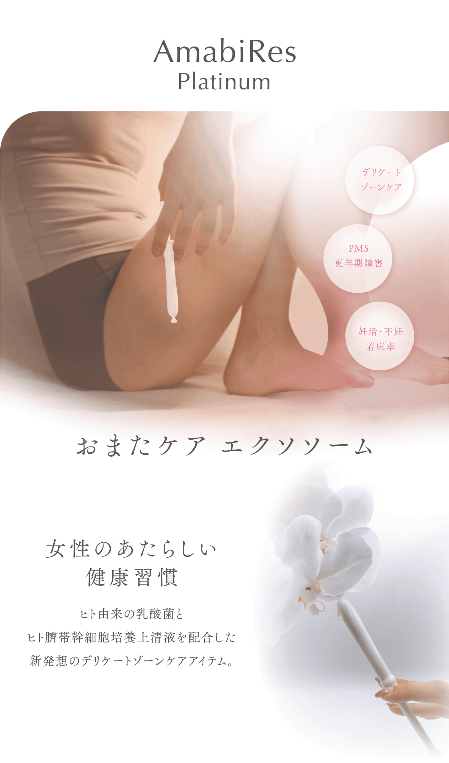 AmabiRes
Platinum
膣ケア
PMS
更年期障害
妊活・不妊
着床率
おまたケア膣エクソソソーム
女性のあたらしい健康習慣
ヒト由来の乳酸菌とヒト臍帯幹細胞上清液を配合した新発想の膣ケアアイテム。
デリケートゾーンの自浄作用の乱れをケアし膣内環境を整え、機能回復までも期待できます。