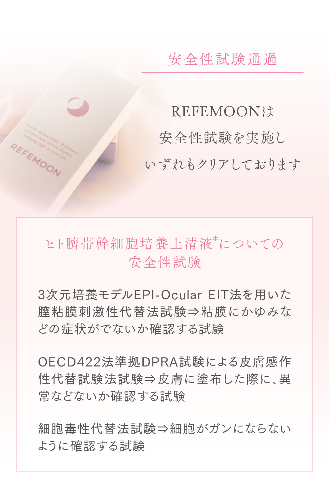 安全性試験通過
アマビリスプラチナムは医療機器登録の際に行う安全性試験を実施しいずれもクリアしております
ヒト臍帯幹細胞上清液についての安全性試験
3次元培養モデルEPI-OcularEIT法を用いた膣粘膜刺激性代替法試験
粘膜にかゆみなどの症状がでないか
確認する試験
OECD422法準拠DPRA試験による皮膚感作性代替試験法試験
皮膚に塗布した際に、異常などないか確認する試験
細胞毒性代替法試験
細胞がガンにならないように確認する試験
