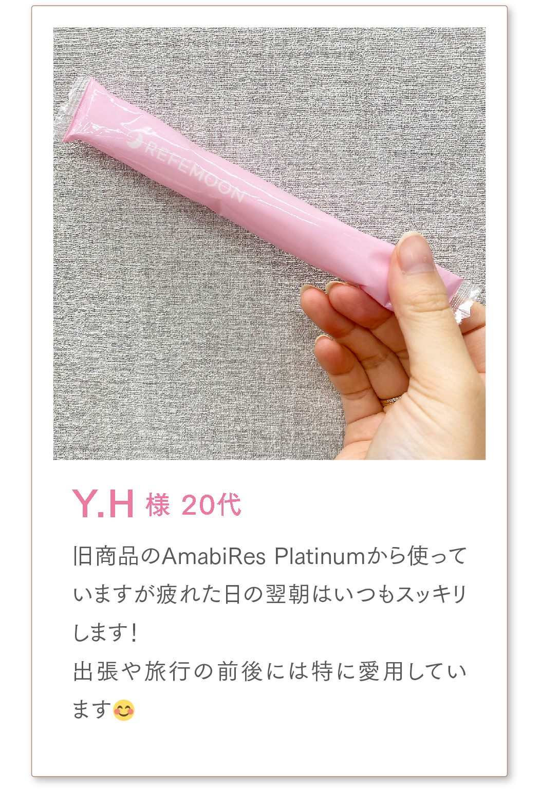 Y.H様 20代
旧商品のAmabiRes Platinumから使っていますが疲れた日の翌朝はいつもスッキリします!
出張や旅行の前後には特に愛用しています😊