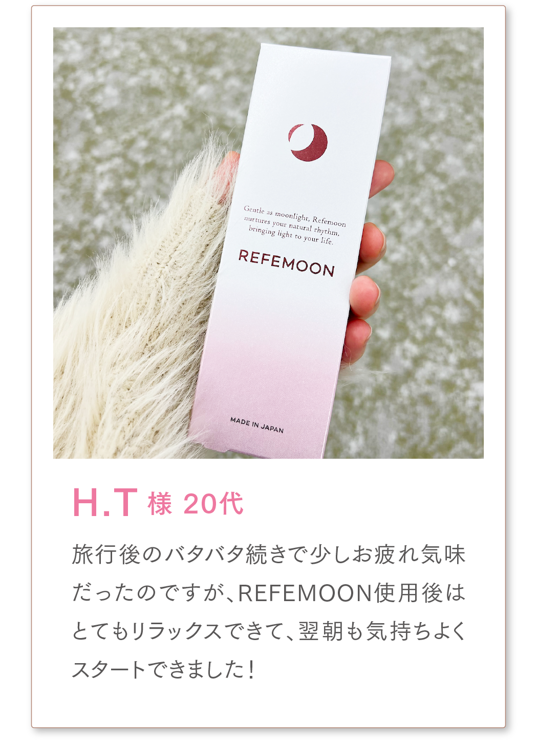 H.T様 20代
旅行後のバタバタ続きで少しお疲れ気味だったのですが、REFEMOON使用後はとてもリラックスできて、翌朝も気持ちよくスタートできました!
