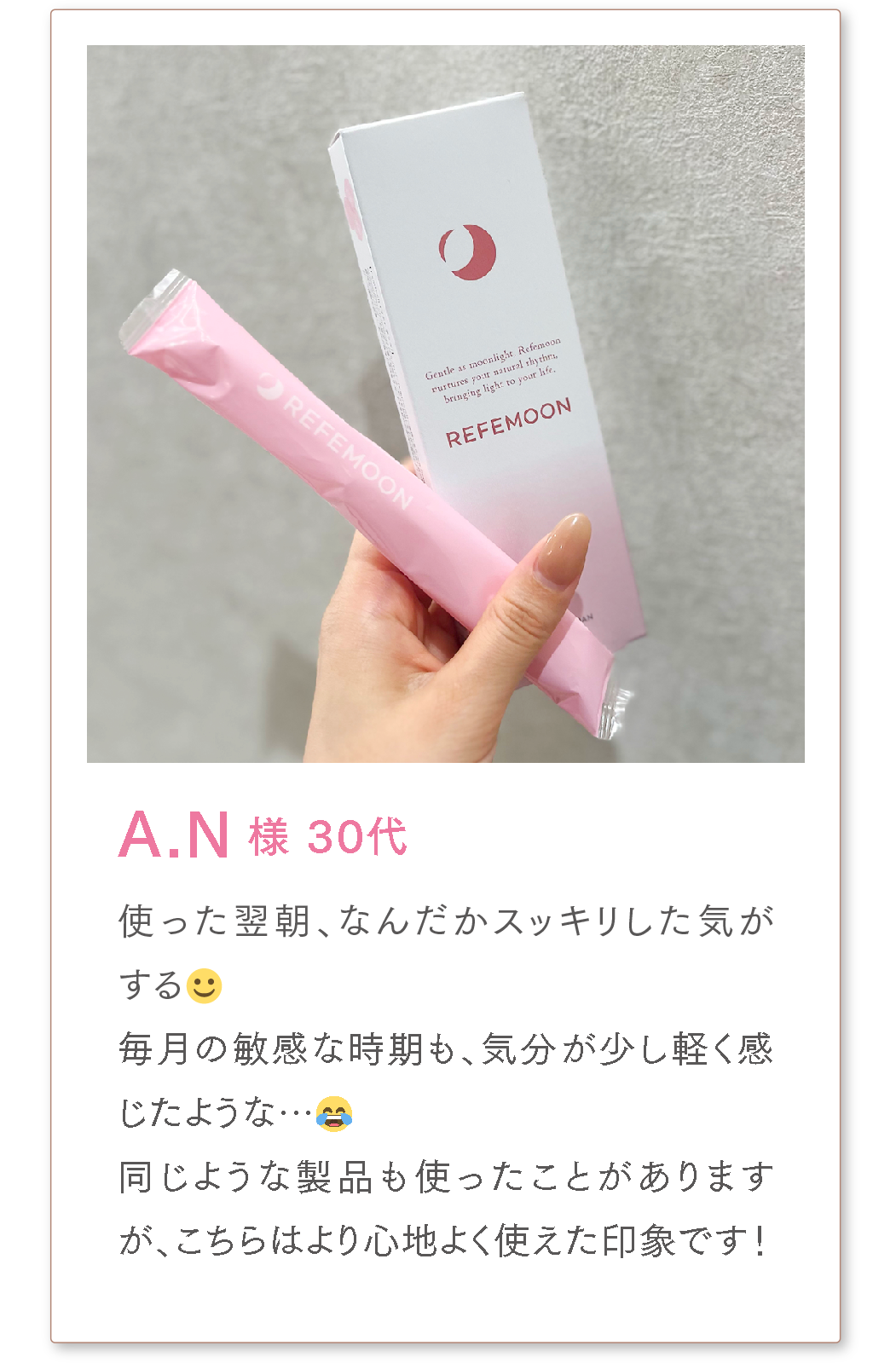 A.N様 30代
使った翌朝、なんだかスッキリした気がする☺️
毎月の敏感な時期も、気分が少し軽く感じたような…😂
同じような製品も使ったことがありますが、こちらはより心地よく使えた印象です!