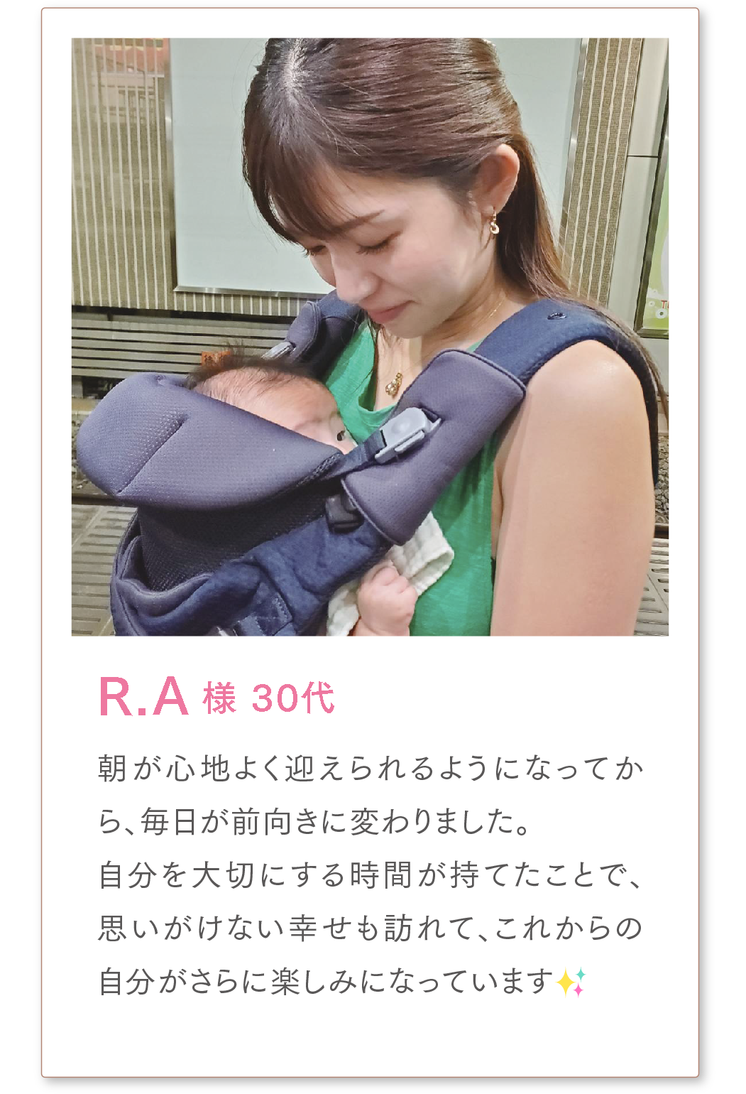 R.A様 30代
朝が心地よく迎えられるようになってから、毎日が前向きに変わりました。
自分を大切にする時間が持てたことで、思いがけない幸せも訪れて、
これからの自分がさらに楽しみになっています✨