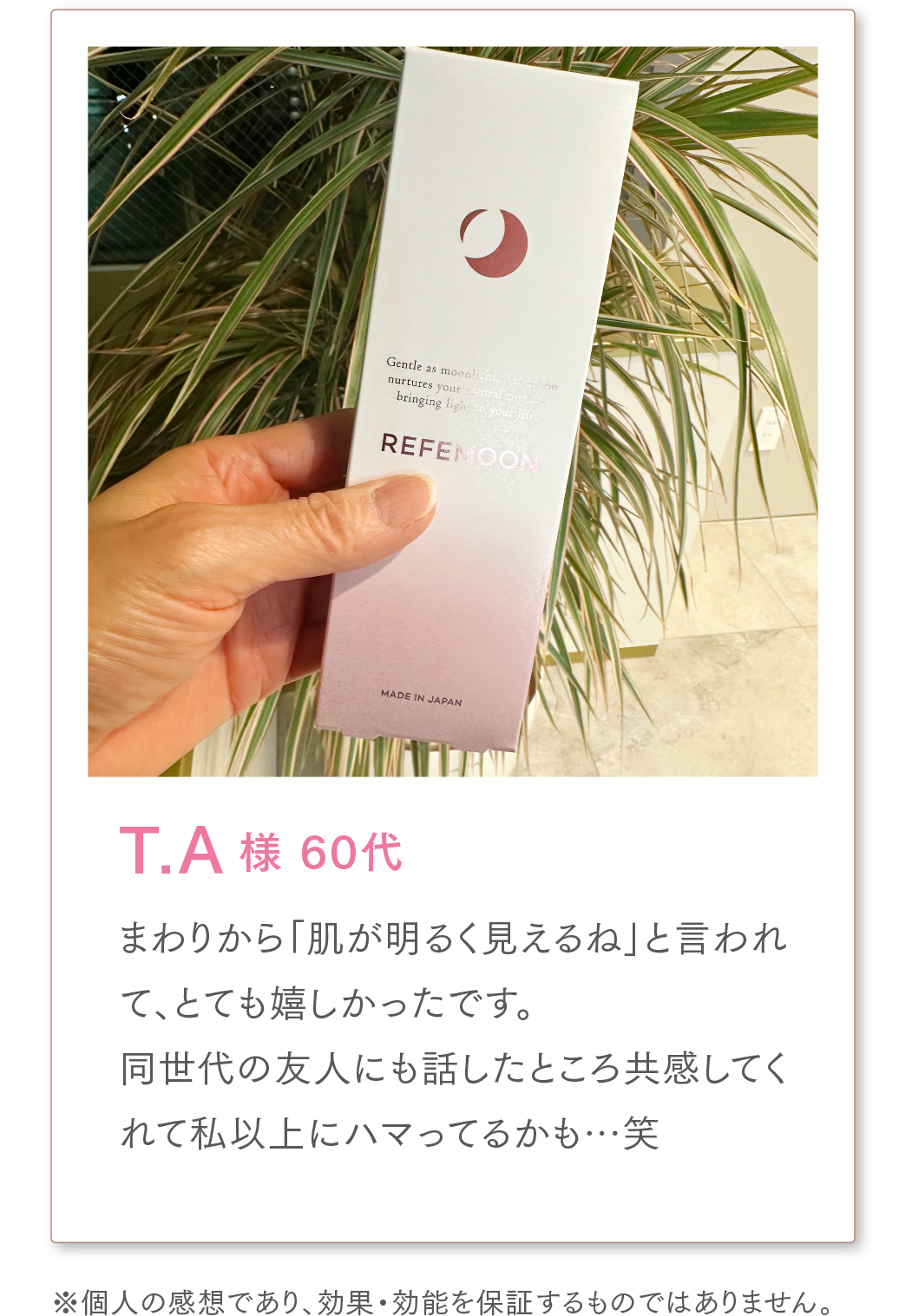 T.A様 60代
まわりから「肌が明るく見えるね」と言われて、とても嬉しかったです。
同世代の友人にも話したところ共感してくれて私以上にハマってるかも…笑