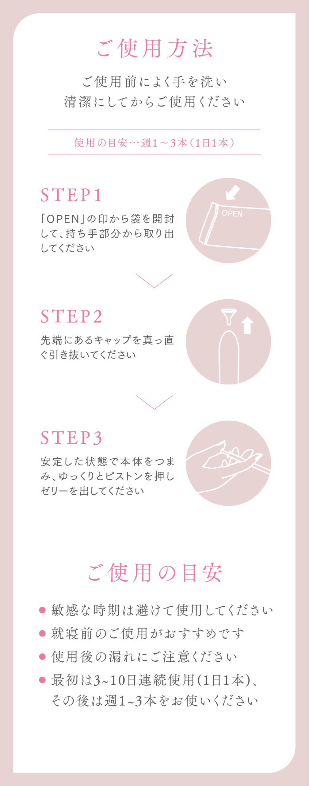 ご使用方法
ご使用前によく手を洗い清潔にしてからご使用ください
使用の目安…週1〜3本(1日1本)
STEP1
「OPEN」の印から袋を開封して、持ち手部分から取り出してください
STEP2
先端にあるキャップを真っ直ぐ引き抜いてください
STEP3
安定した状態で本体をつまみ、ゆっくりとピストンを押しゼリーを出してください
ご使用の目安
敏感な時期は避けて使用してください
就寝前のご使用がおすすめです
使用後の漏れにご注意ください
最初は3~10日連続使用(1日1本)、その後は週1~3本をお使いください