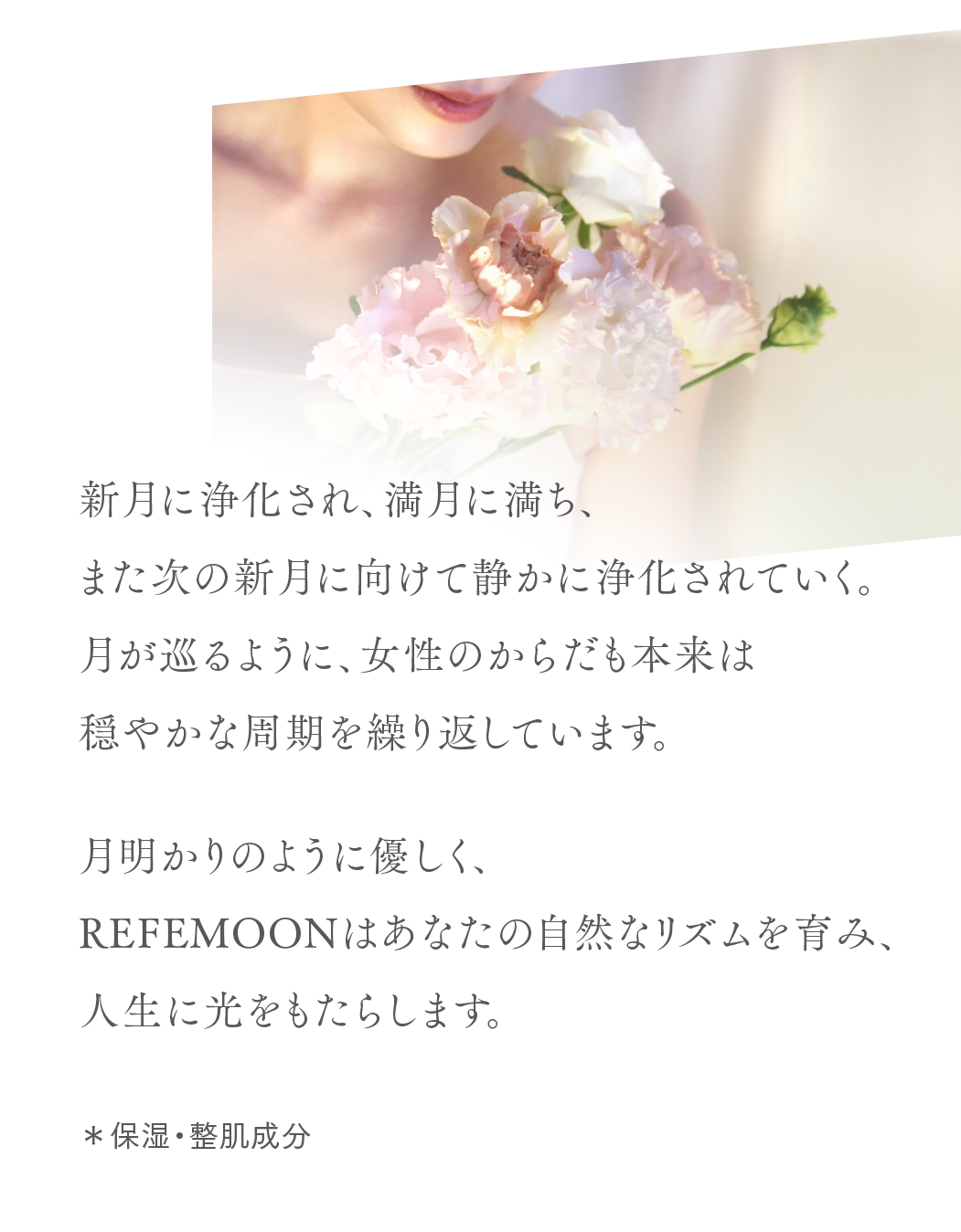 新月に浄化され、満月に満ち、
また次の新月に向けて静かに浄化されていく。
月が巡るように、女性のからだも本来は
穏やかな周期を繰り返しています。
月明かりのように優しく、Refemoonはあなたの自然なリズムを育み、人生に光をもたらします。