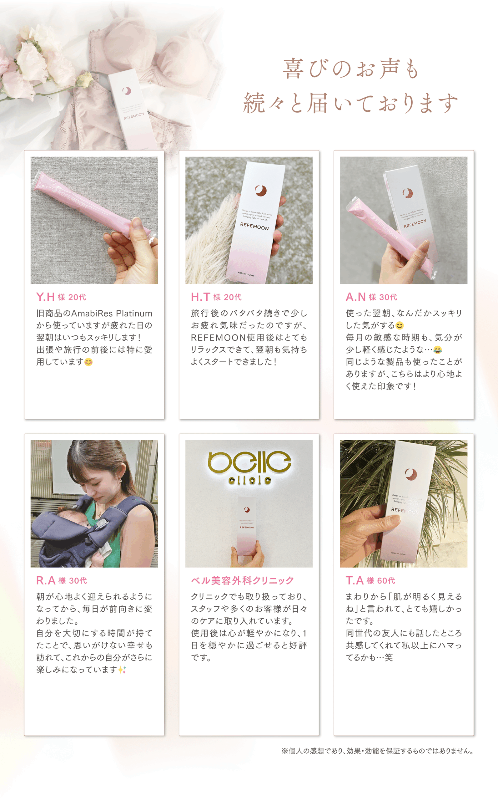 喜びのお声も続々と届いております
Y.H様 20代
旧商品のAmabiRes Platinumから使っていますが疲れた日の翌朝はいつもスッキリします!
出張や旅行の前後には特に愛用しています😊
H.T様 20代
旅行後のバタバタ続きで少しお疲れ気味だったのですが、REFEMOON使用後はとてもリラックスできて、翌朝も気持ちよくスタートできました!
A.N様 30代
使った翌朝、なんだかスッキリした気がする☺️
毎月の敏感な時期も、気分が少し軽く感じたような…😂
同じような製品も使ったことがありますが、こちらはより心地よく使えた印象です!
R.A様 30代
朝が心地よく迎えられるようになってから、毎日が前向きに変わりました。
自分を大切にする時間が持てたことで、思いがけない幸せも訪れて、
これからの自分がさらに楽しみになっています✨
ベル美容外科クリニック
クリニックでも取り扱っており、スタッフや多くのお客様が日々のケアに取り入れています。
使用後は心が軽やかになり、1日を穏やかに過ごせると好評です。
T.A様 60代
まわりから「肌が明るく見えるね」と言われて、とても嬉しかったです。
同世代の友人にも話したところ共感してくれて私以上にハマってるかも…笑