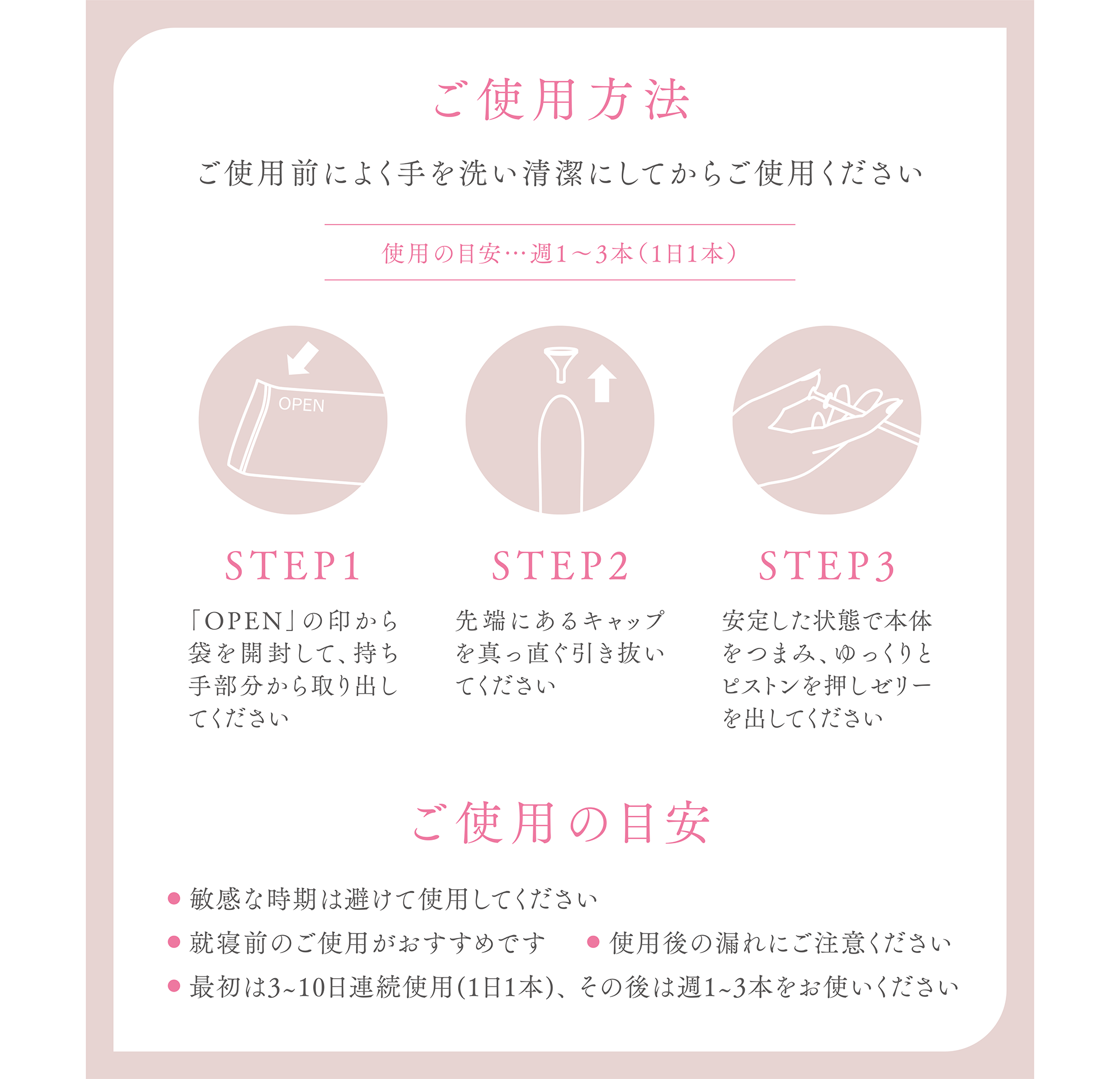 ご使用方法
ご使用前によく手を洗い清潔にしてからご使用ください
使用の目安…週1〜3本(1日1本)
STEP1
「OPEN」の印から袋を開封して、持ち手部分から取り出してください
STEP2
先端にあるキャップを真っ直ぐ引き抜いてください
STEP3
安定した状態で本体をつまみ、ゆっくりとピストンを押しゼリーを出してください
ご使用の目安
敏感な時期は避けて使用してください
就寝前のご使用がおすすめです
使用後の漏れにご注意ください
最初は3~10日連続使用(1日1本)、その後は週1~3本をお使いください