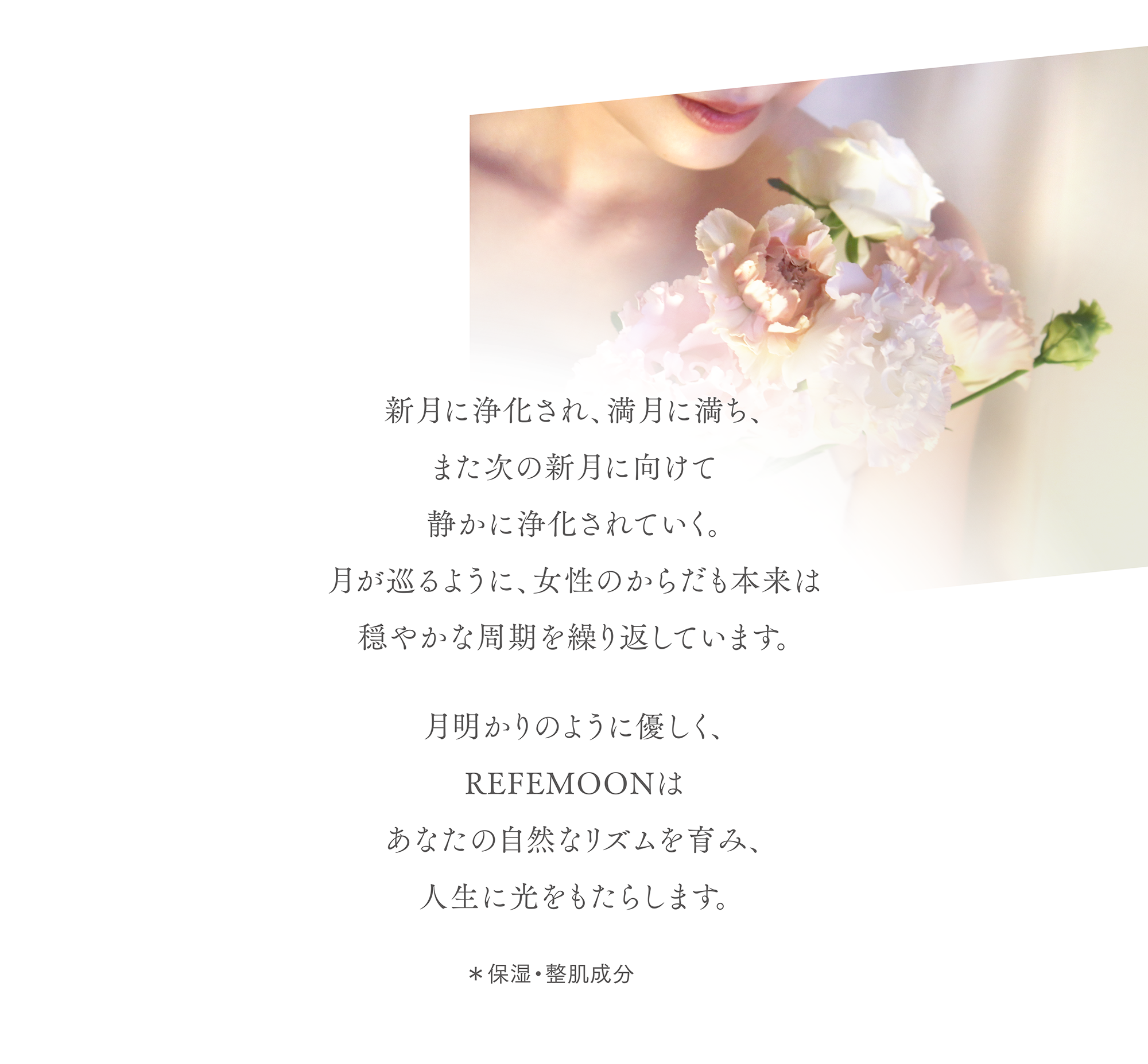 新月に浄化され、満月に満ち、
また次の新月に向けて静かに浄化されていく。
月が巡るように、女性のからだも本来は
穏やかな周期を繰り返しています。
月明かりのように優しく、Refemoonはあなたの自然なリズムを育み、人生に光をもたらします。