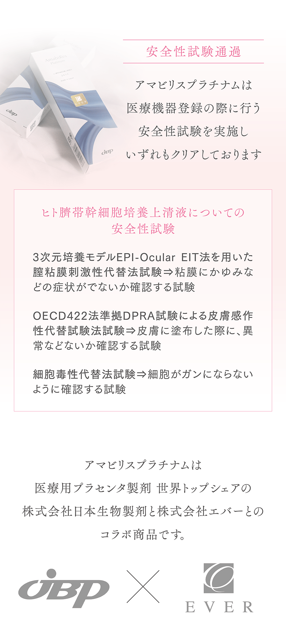 安全性試験通過
アマビリスプラチナムは医療機器登録の際に行う安全性試験を実施しいずれもクリアしております
ヒト臍帯幹細胞上清液についての安全性試験
3次元培養モデルEPI-OcularEIT法を用いた膣粘膜刺激性代替法試験
粘膜にかゆみなどの症状がでないか
確認する試験
OECD422法準拠DPRA試験による皮膚感作性代替試験法試験
皮膚に塗布した際に、異常などないか確認する試験
細胞毒性代替法試験
細胞がガンにならないように確認する試験
アマビリスプラチナムは医療用プラセンタ製剤 世界トップシェアの株式会社日本生物製剤と株式会社エバーとのコラボ商品です。