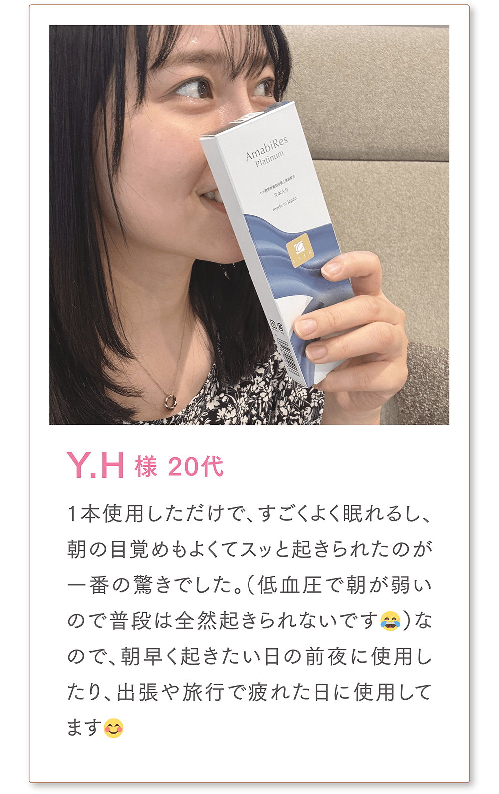 Y.H様 20代
1本使用しただけで、すごくよく眠れるし、朝の目覚めもよくてスッと起きられたのが一番の驚きでした。（低血圧で朝が弱いので普段は全然起きられないです😂）なので、朝早く起きたい日の前夜に使用したり、出張や旅行で疲れた日に使用してます😊