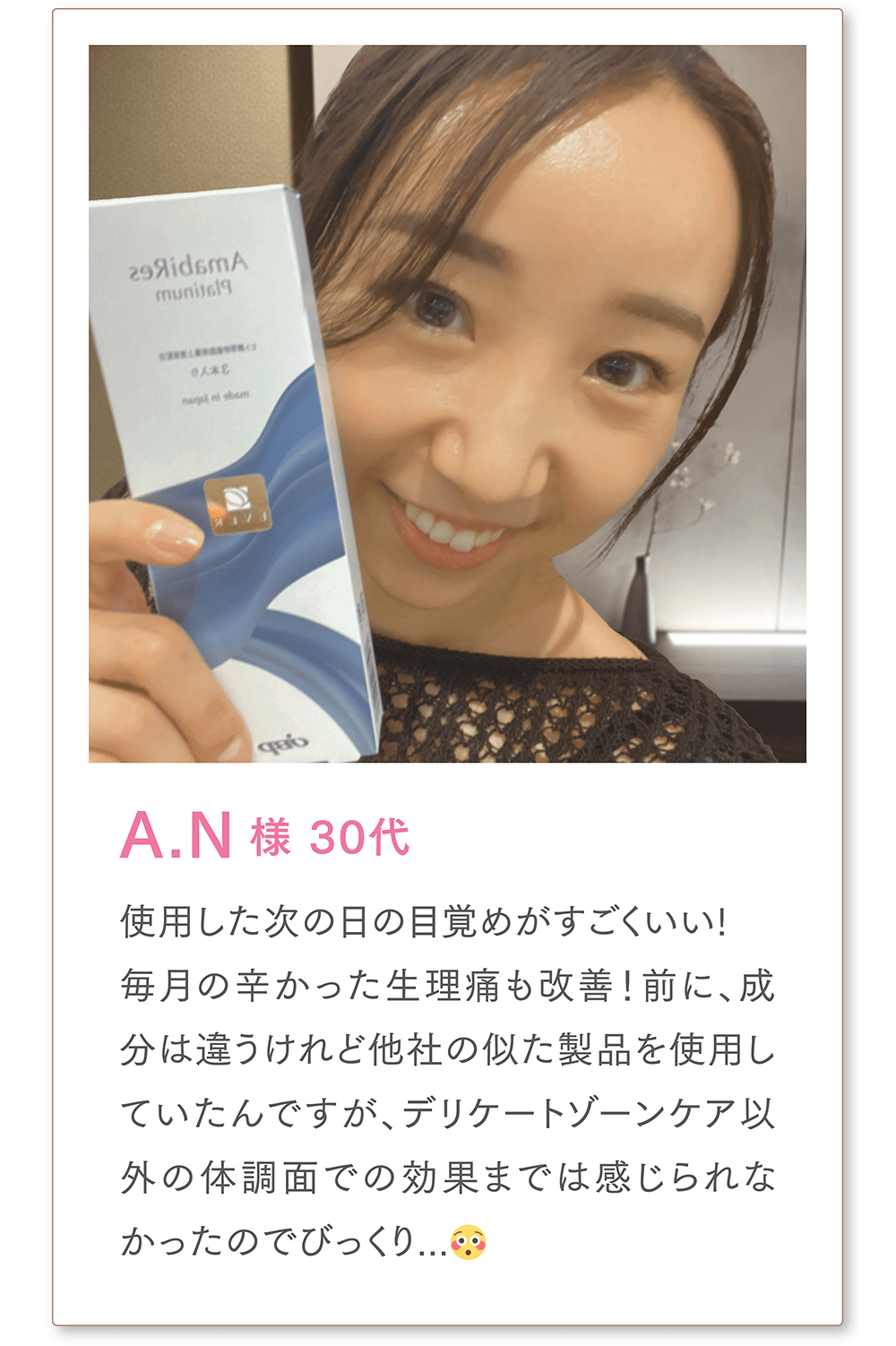 A.N様 30代
使用した次の日の目覚めがすごくいい!
毎月の辛かった生理痛も改善！前に、成分は違うけれど他社の似た製品を使用していたんですが、デリケートゾーンケア以外の体調面での効果までは感じられなかったのでびっくり...😳