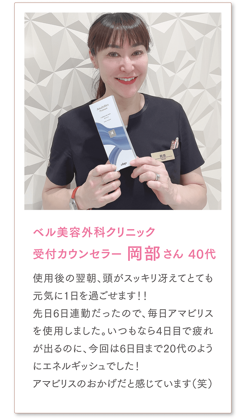 ベル美容外科クリニック
受付カウンセラー 岡部さん 40代
使用後の翌朝、頭がスッキリ冴えてとても元気に1日を過ごせます！！先日6日連勤だったので、毎日アマビリスを使用しました。いつもなら4日目で疲れが出るのに、今回は6日目まで20代のようにエネルギッシュでした！アマビリスのおかげだと感じています（笑）
