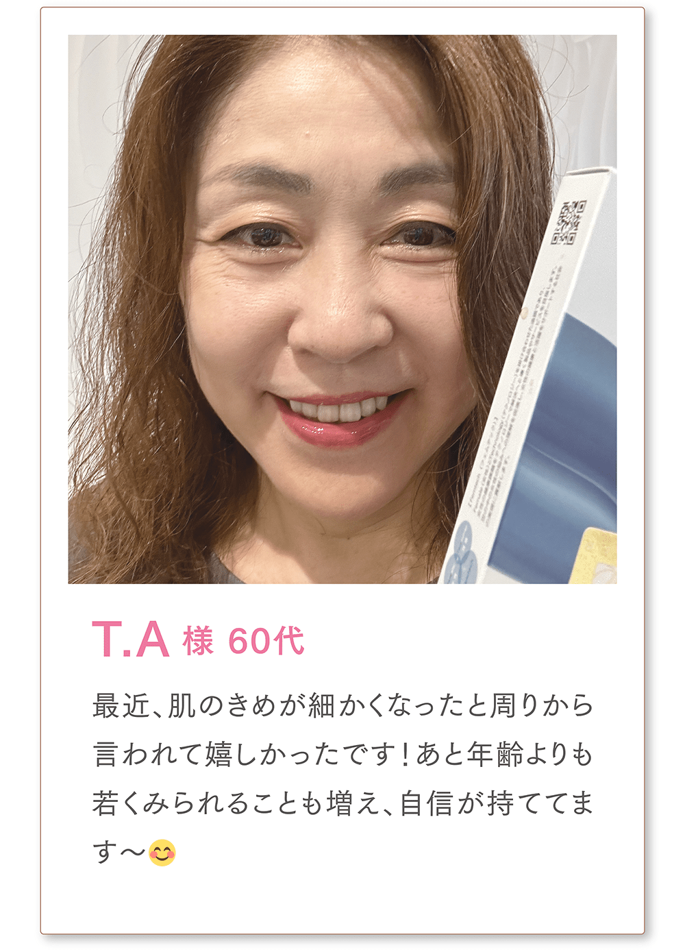 T.A様 60代
最近、肌のきめが細かくなったと周りから言われて嬉しかったです！あと年齢よりも若くみられることも増え、自信が持ててます〜😊
また、同世代の泌尿器系で悩んでいた友人にも勧めたところ、すごく良かったみたいで今では私以上に愛用しているそう…笑