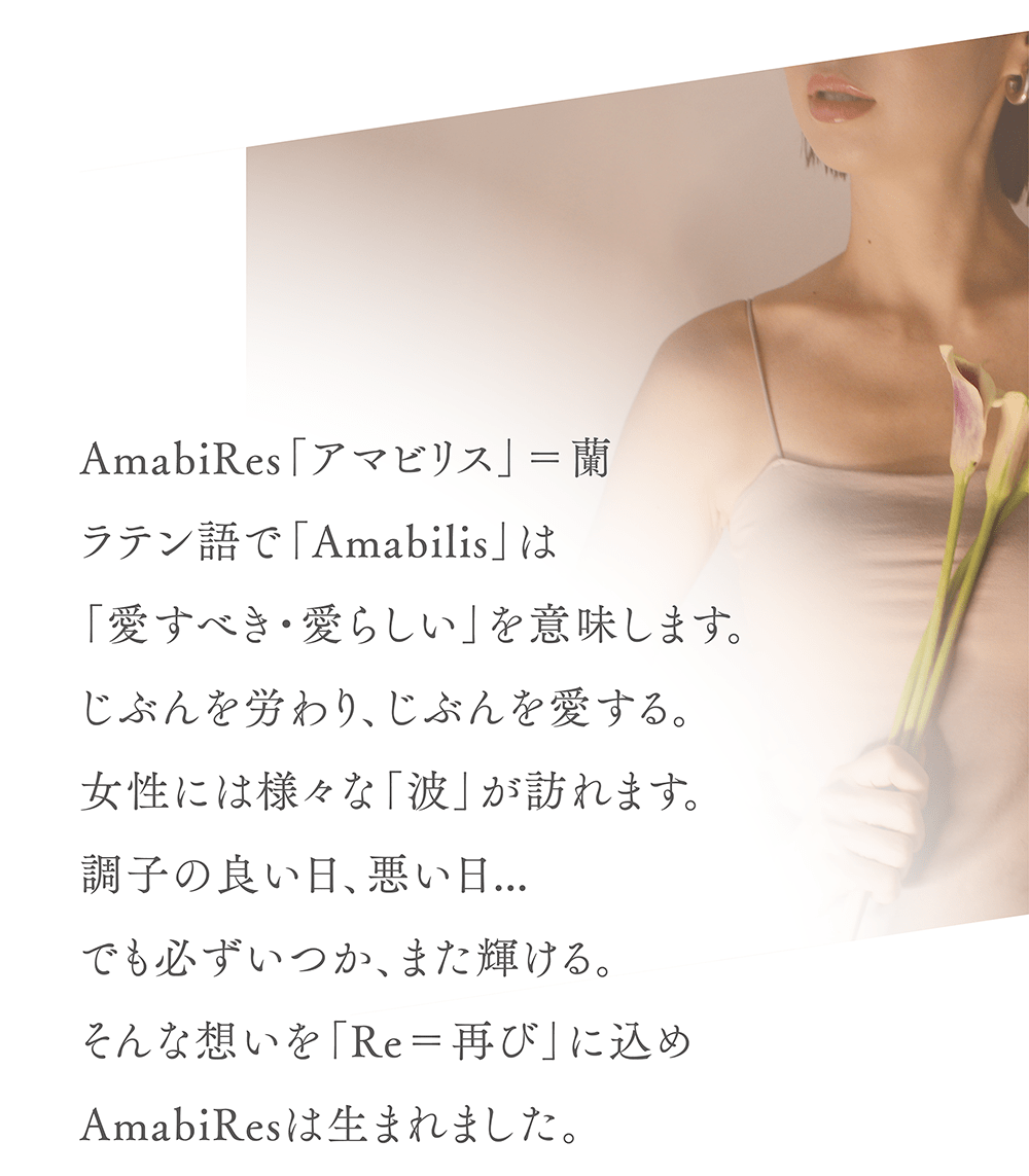 AmabiRes「アマビリス」＝蘭
ラテン語で「Amabilis」は
「愛すべき・愛らしい」を意味します。
じぶんを労わり、じぶんを愛する。
女性には様々な「波」が訪れます。
調子の良い日、悪い日…
でも必ずいつか、また輝ける。
そんな想いを「Re＝再び」に込め
AmabiResは生まれました。