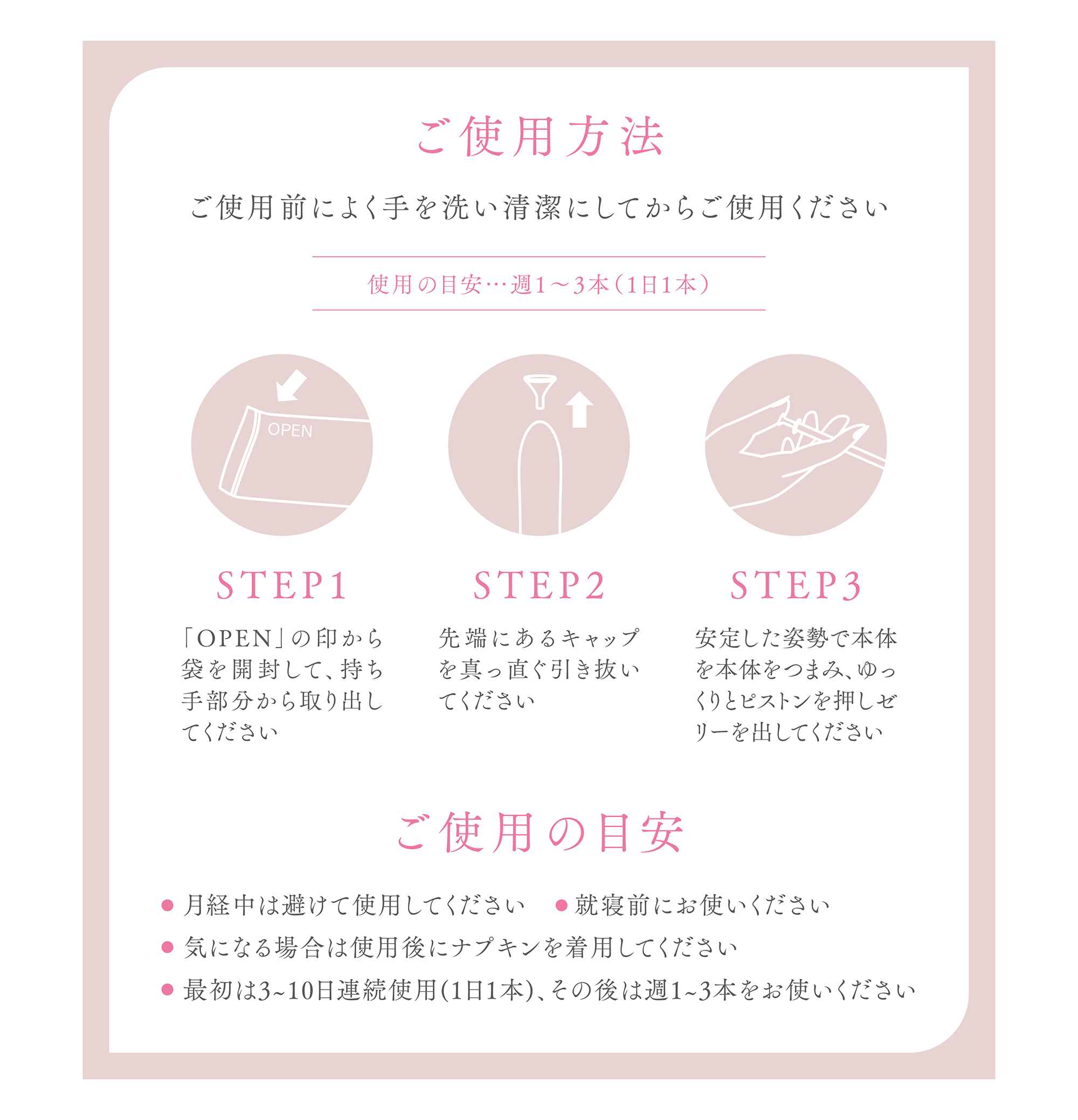 ご使用方法
ご使用前によく手を洗い清潔にしてからご使用ください
使用の目安…週1〜3本（1日1本）
STEP1
「OPEN」の印から袋を開封して、持ち手部分から取り出してください
STEP2
先端にあるキャップを真っ直ぐ引き抜いてください
STEP3
安定した姿勢で本体を本体をつまみ、ゆっくりとピストンを押しゼリーを出してください
ご使用の目安
月経中は避けて使用してください
就寝前にお使いください 
気になる場合は使用後にナプキンを着用してください 
最初は3~10日連続使用(1日1本)、その後は週1~3本をお使いください